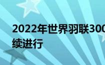 2022年世界羽联300韩国大师赛首轮争夺继续进行