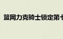 篮网力克骑士锁定第七季后赛首轮对阵绿军