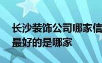 长沙装饰公司哪家信誉好 长沙装饰公司排名最好的是哪家 