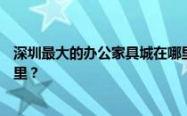 深圳最大的办公家具城在哪里？谁知道深圳办公家具城在哪里？