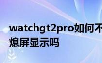 watchgt2pro如何不息屏 华为watchGT3有熄屏显示吗 