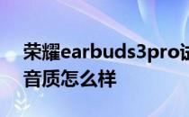 荣耀earbuds3pro试听 荣耀Earbuds3Pro音质怎么样 