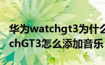 华为watchgt3为什么不能添加音乐 华为watchGT3怎么添加音乐 