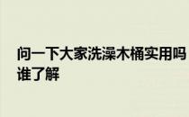 问一下大家洗澡木桶实用吗 我想问一问洗澡木桶好不好 有谁了解 