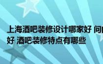 上海酒吧装修设计哪家好 问问在上海酒吧装修设计公司哪家好 酒吧装修特点有哪些 