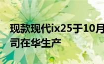 现款现代ix25于10月上市 由北京现代合资公司在华生产