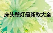 床头壁灯最新款大全 创意壁灯床头好不好 