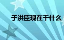 于洪臣现在干什么 于洪臣为什么被嘘 