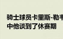 骑士球员卡里斯-勒韦尔近日接受了采访采访中他谈到了休赛期