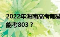 2022年海南高考哪些大学能考803 哪些院校能考803？