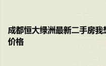 成都恒大绿洲最新二手房我想问一下成都恒大绿洲的二手房价格