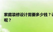 家庭装修设计需要多少钱？设计一套家装要多少钱？谁知道呢？