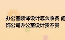 办公室装饰设计怎么收费 问问装饰公司办公室设计价格 装饰公司办公室设计贵不贵 