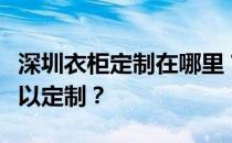 深圳衣柜定制在哪里？谁知道深圳衣柜哪里可以定制？