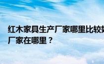 红木家具生产厂家哪里比较好？谁能告诉我红木家具的生产厂家在哪里？