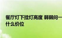 餐厅灯下挂灯高度 弱弱问一下餐厅灯高度多少合适 一般在什么价位 