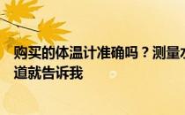 购买的体温计准确吗？测量水温的温度计在哪里？如果你知道就告诉我