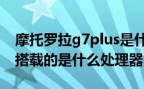 摩托罗拉g7plus是什么处理器 摩托罗拉g71搭载的是什么处理器 