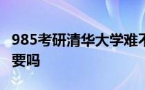 985考研清华大学难不难 清华考研是非985不要吗 