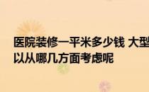 医院装修一平米多少钱 大型医院装修有哪些需要注意的 可以从哪几方面考虑呢 