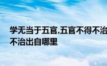 学无当于五官,五官不得不治的意思 学无当于五官五官弗得不治出自哪里 