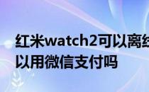 红米watch2可以离线支付吗 红米watch2可以用微信支付吗 