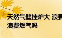 天然气壁挂炉大 浪费燃气吗？天然气壁挂炉浪费燃气吗