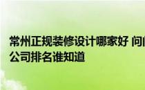 常州正规装修设计哪家好 问问常州店面装修设计上十大装修公司排名谁知道 