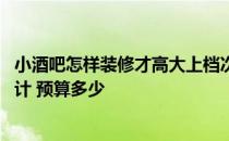 小酒吧怎样装修才高大上档次 问一下小酒吧装修怎样装修设计 预算多少 