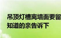 吊顶灯槽离墙面要留多少尺寸 吊顶灯槽多高知道的亲告诉下 