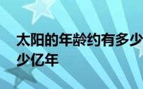 太阳的年龄约有多少亿年 地球的年龄约有多少亿年 