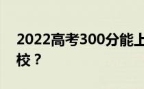 2022高考300分能上大学吗？可以去哪些学校？