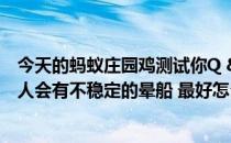 今天的蚂蚁庄园鸡测试你Q & amp答:鸡考验你 地震时很多人会有不稳定的晕船 最好怎么做？