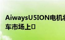 AiwaysU5ION电机将于今年下半年在中国汽车市场上�