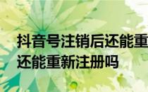 抖音号注销后还能重新注册吗 抖音号注销了还能重新注册吗 