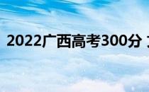 2022广西高考300分 文理科能上什么大学？