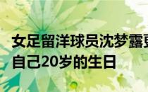 女足留洋球员沈梦露更新了个人社交媒体庆祝自己20岁的生日