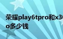 荣耀play6tpro和x30i哪个好 荣耀Play6TPro多少钱 