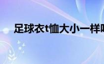 足球衣t恤大小一样吗 足球t恤为什么长 