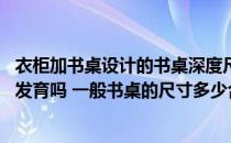 衣柜加书桌设计的书桌深度尺寸 书桌尺寸没有选对会影响到发育吗 一般书桌的尺寸多少合适 