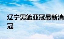 辽宁男篮亚冠最新消息 辽宁为什么不参加亚冠 