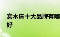 实木床十大品牌有哪些 谁清楚什么木床牌子好 