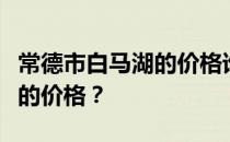 常德市白马湖的价格谁能说说湖南常德白马湖的价格？