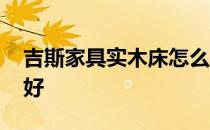 吉斯家具实木床怎么样 求告知吉斯皮床好不好 