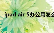 ipad air 5办公用怎么样 iPadAir5怎么样 