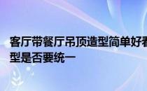 客厅带餐厅吊顶造型简单好看 大家觉得客厅中厅餐厅吊顶造型是否要统一 