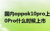 国内oppok10pro上市时间及价格 OPPOK10Pro什么时候上市 