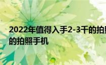 2022年值得入手2-3千的拍照手机 2022年上半年值得入手的拍照手机 