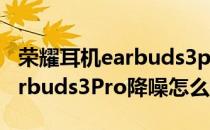 荣耀耳机earbuds3pro如何开启降噪 荣耀Earbuds3Pro降噪怎么样 