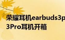 荣耀耳机earbuds3pro性价比 荣耀Earbuds3Pro耳机开箱 